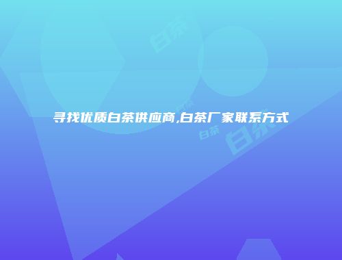 寻找优质白茶供应商,白茶厂家联系方式