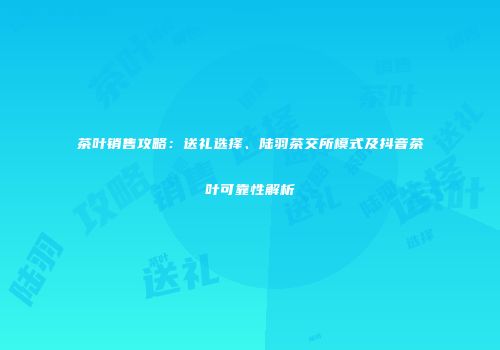 茶叶销售攻略：送礼选择、陆羽茶交所模式及抖音茶叶可靠性解析