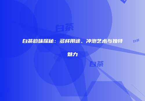 白茶韵味探秘：多样用途、冲泡艺术与独特魅力