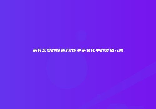 茶有恋爱的味道吗?探寻茶文化中的爱情元素