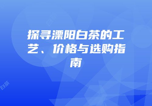 探寻溧阳白茶的工艺、价格与选购指南