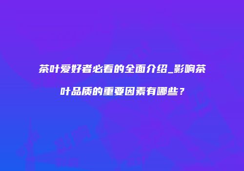 茶叶爱好者必看的全面介绍_影响茶叶品质的重要因素有哪些？
