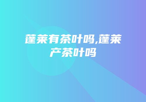 蓬莱有茶叶吗,蓬莱产茶叶吗
