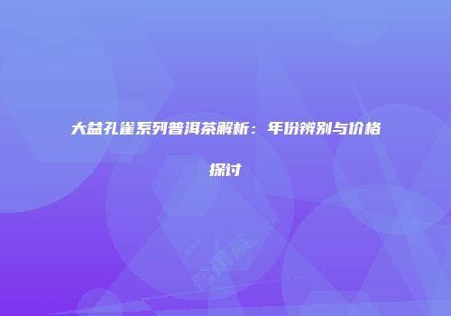 大益孔雀系列普洱茶解析：年份辨别与价格探讨