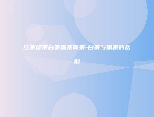 红茶绿茶白茶黑茶青茶-白茶与黑茶的区别