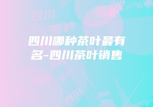 四川哪种茶叶最有名-四川茶叶销售