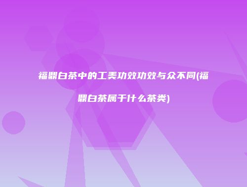 福鼎白茶中的工美功效功效与众不同(福鼎白茶属于什么茶类)