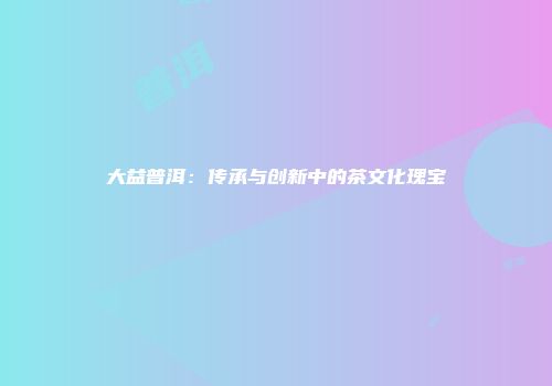 大益普洱：传承与创新中的茶文化瑰宝