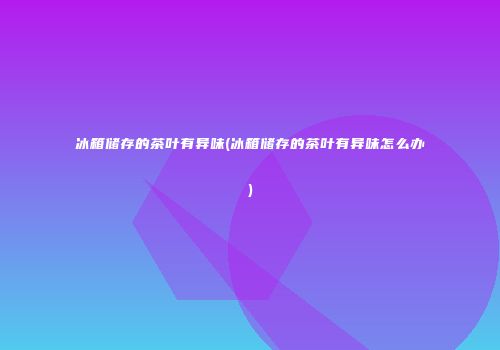 冰箱储存的茶叶有异味(冰箱储存的茶叶有异味怎么办)