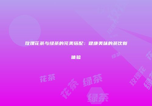 玫瑰花茶与绿茶的完美搭配：健康美味的茶饮新体验