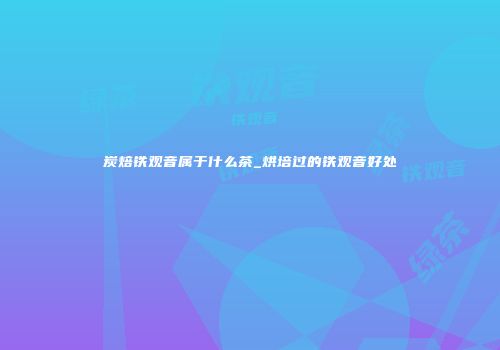 炭焙铁观音属于什么茶_烘培过的铁观音好处