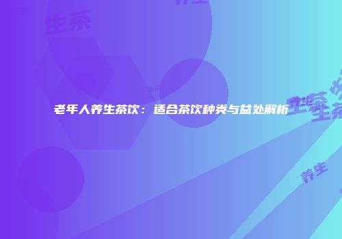 老年人养生茶饮：适合茶饮种类与益处解析