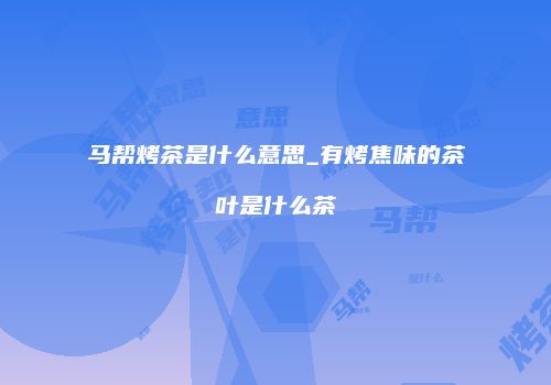 马帮烤茶是什么意思_有烤焦味的茶叶是什么茶