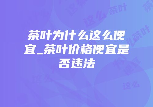 茶叶为什么这么便宜_茶叶价格便宜是否违法