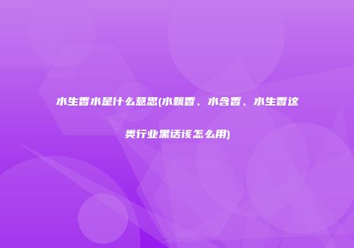 水生香水是什么意思(水飘香、水含香、水生香这类行业黑话该怎么用)