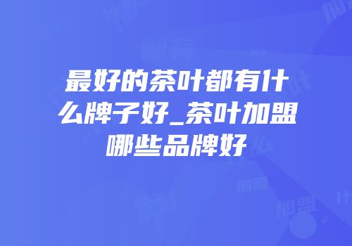 最好的茶叶都有什么牌子好_茶叶加盟哪些品牌好