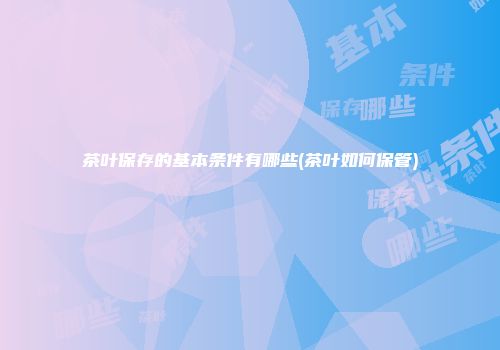 茶叶保存的基本条件有哪些(茶叶如何保管)