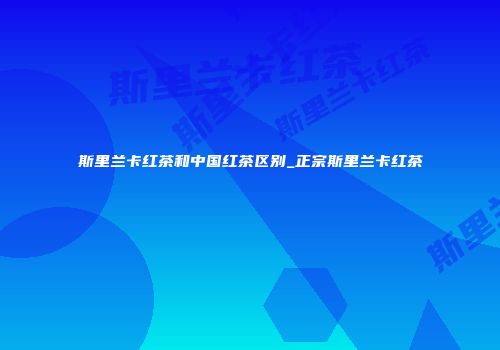 斯里兰卡红茶和中国红茶区别_正宗斯里兰卡红茶