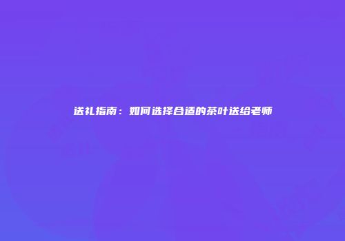 送礼指南：如何选择合适的茶叶送给老师