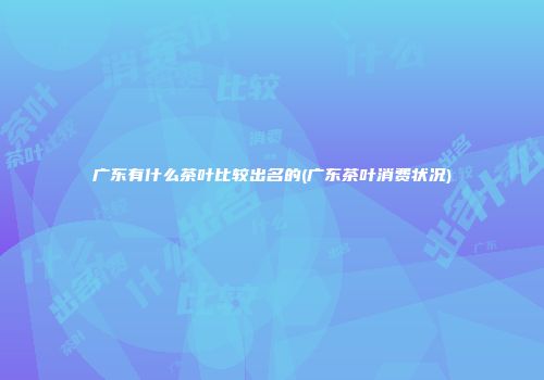 广东有什么茶叶比较出名的(广东茶叶消费状况)