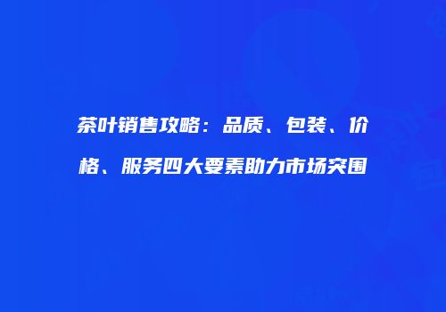 茶叶销售攻略：品质、包装、价格、服务四大要素助力市场突围