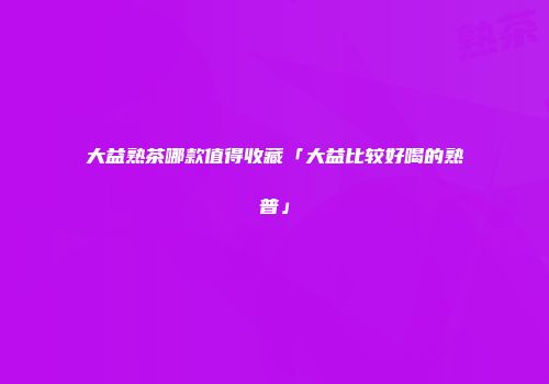 大益熟茶哪款值得收藏「大益比较好喝的熟普」
