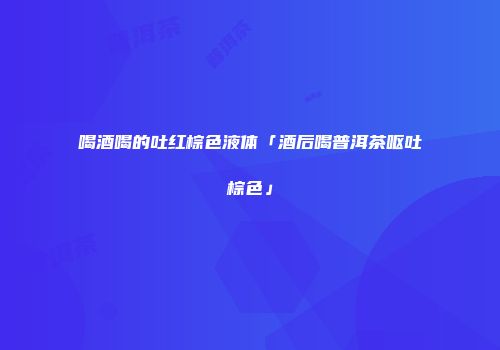 喝酒喝的吐红棕色液体「酒后喝普洱茶呕吐棕色」