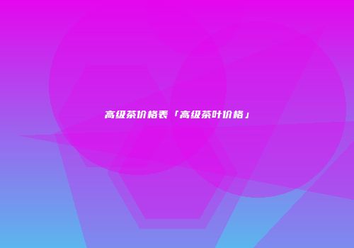 高级茶价格表「高级茶叶价格」