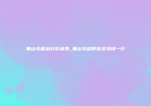 黄山毛峰茶叶价格表_黄山毛峰野茶多少钱一斤