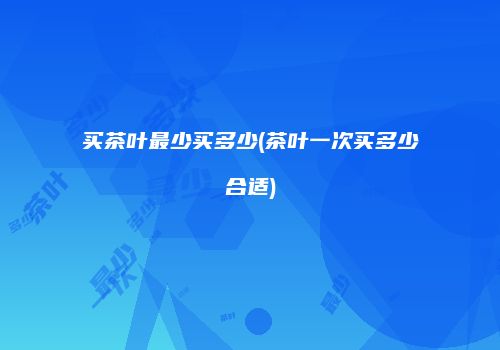 买茶叶最少买多少(茶叶一次买多少合适)