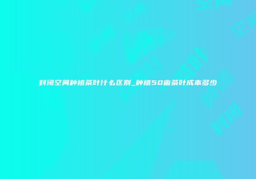 封闭空间种植茶叶什么区别_种植50亩茶叶成本多少