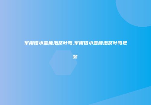 军用铝水壶能泡茶叶吗,军用铝水壶能泡茶叶吗视频