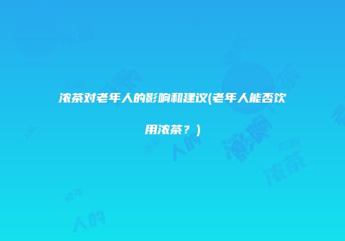 浓茶对老年人的影响和建议(老年人能否饮用浓茶？)
