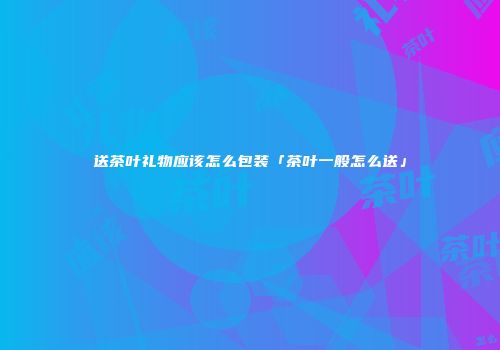 送茶叶礼物应该怎么包装「茶叶一般怎么送」