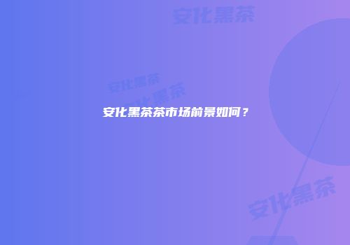 安化黑茶茶市场前景如何？
