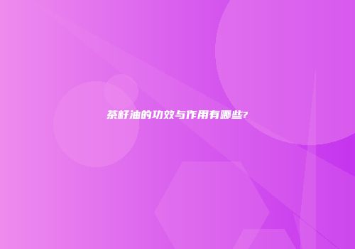 茶籽油的功效与作用有哪些?
