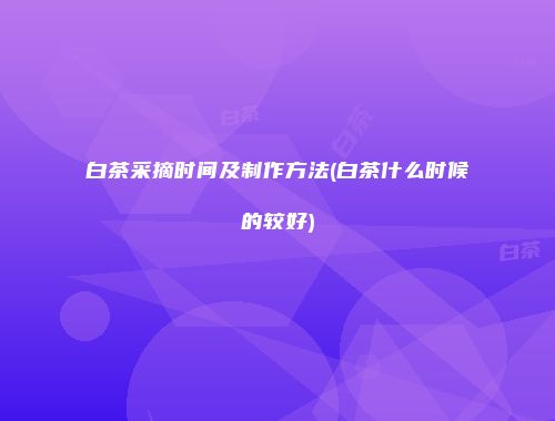 白茶采摘时间及制作方法(白茶什么时候的较好)