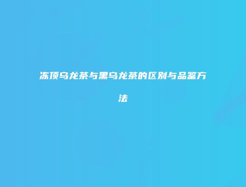 冻顶乌龙茶与黑乌龙茶的区别与品鉴方法