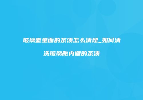 玻璃壶里面的茶渍怎么清理_如何清洗玻璃瓶内壁的茶渍