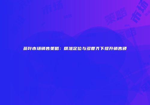 茶叶市场销售策略：精准定位与多管齐下提升销售额