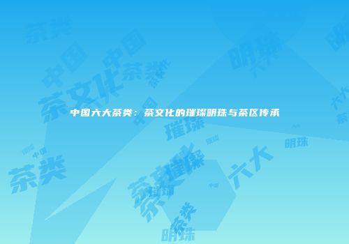 中国六大茶类：茶文化的璀璨明珠与茶区传承