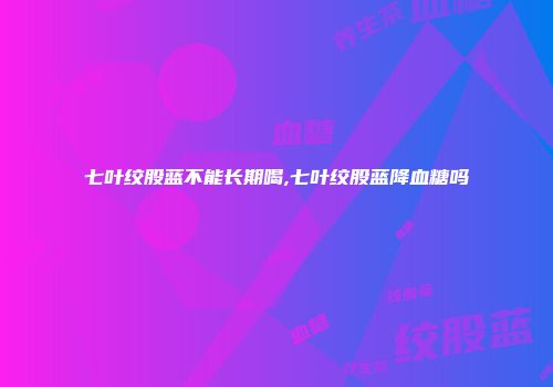 七叶绞股蓝不能长期喝,七叶绞股蓝降血糖吗
