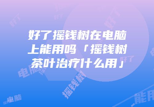 好了摇钱树在电脑上能用吗「摇钱树茶叶治疗什么用」