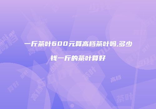 一斤茶叶600元算高档茶叶吗,多少钱一斤的茶叶算好