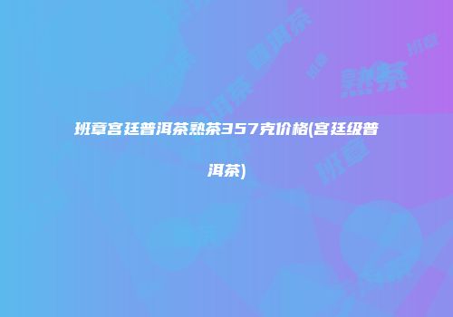 班章宫廷普洱茶熟茶357克价格(宫廷级普洱茶)