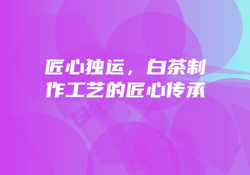 匠心独运，白茶制作工艺的匠心传承