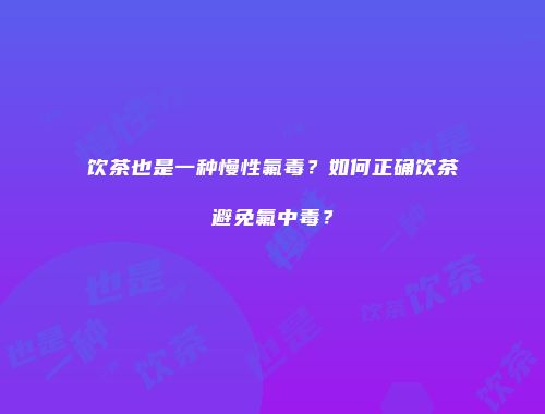 饮茶也是一种慢性氟毒？如何正确饮茶避免氟中毒？