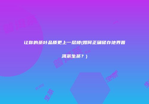 让你的茶叶品质更上一层楼(如何正确储存地界普洱茶生茶？)