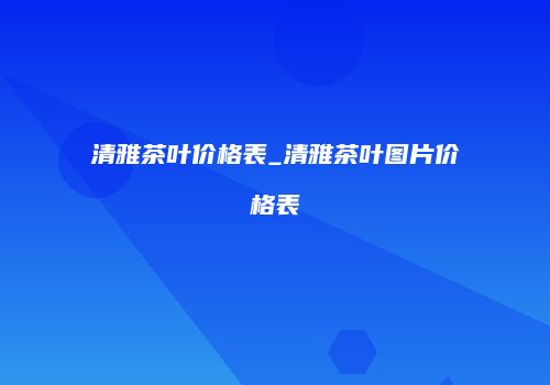 清雅茶叶价格表_清雅茶叶图片价格表