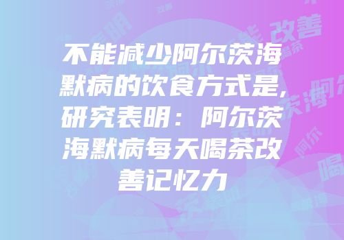 不能减少阿尔茨海默病的饮食方式是,研究表明：阿尔茨海默病每天喝茶改善记忆力